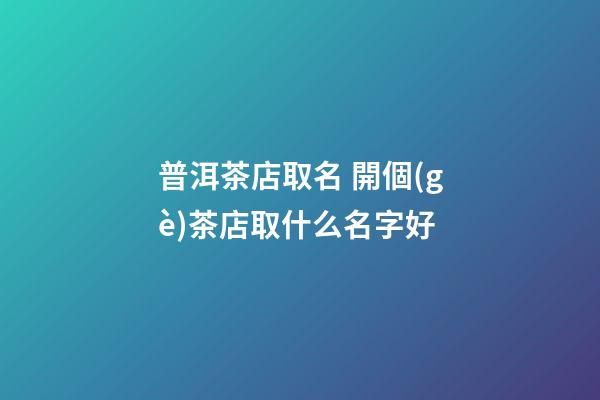 普洱茶店取名 開個(gè)茶店取什么名字好